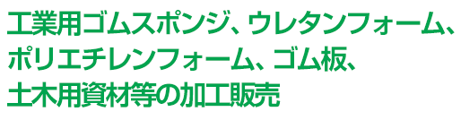 工業用ゴムスポンジ、ウレタンフォーム、ポリエチレンフォーム、ゴム板、土木用資材等の加工販売