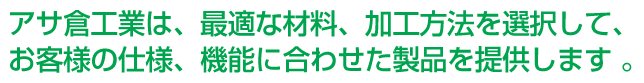 アサ倉工業は、最適な材料、加工方法を選択して、お客様の仕様、機能に合わせた製品を提供します 。