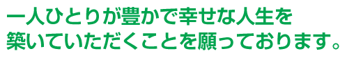 一人ひとりが豊かで幸せな人生を築いていただくことを願っております。